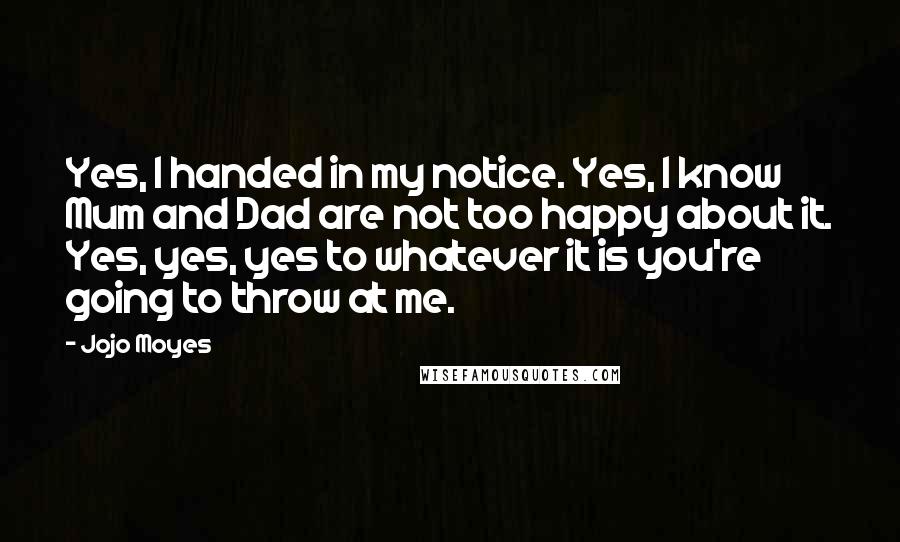 Jojo Moyes Quotes: Yes, I handed in my notice. Yes, I know Mum and Dad are not too happy about it. Yes, yes, yes to whatever it is you're going to throw at me.