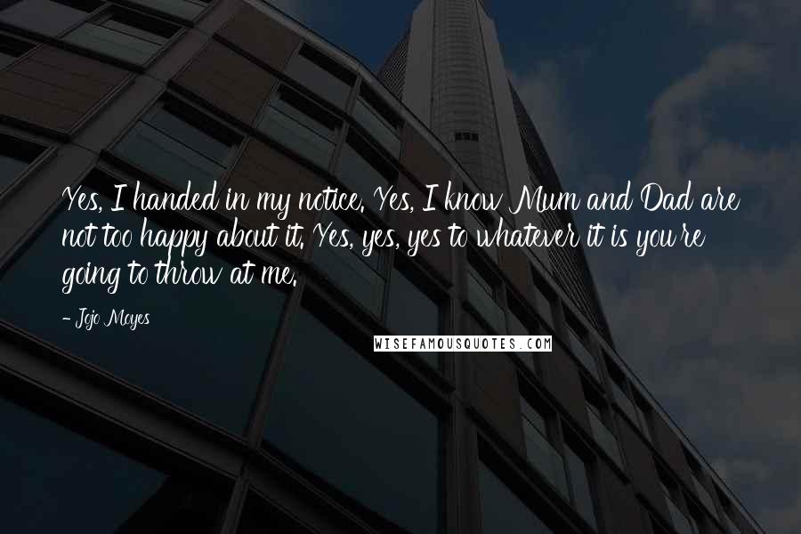 Jojo Moyes Quotes: Yes, I handed in my notice. Yes, I know Mum and Dad are not too happy about it. Yes, yes, yes to whatever it is you're going to throw at me.