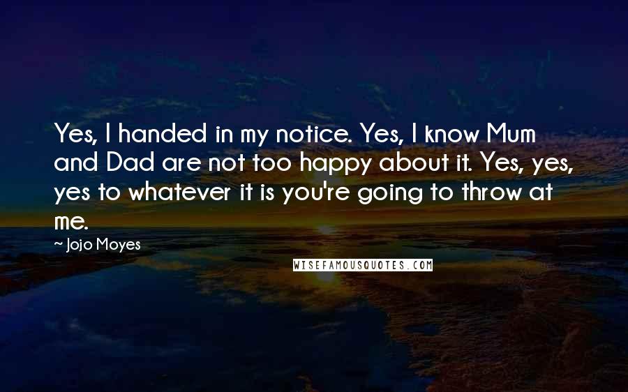Jojo Moyes Quotes: Yes, I handed in my notice. Yes, I know Mum and Dad are not too happy about it. Yes, yes, yes to whatever it is you're going to throw at me.