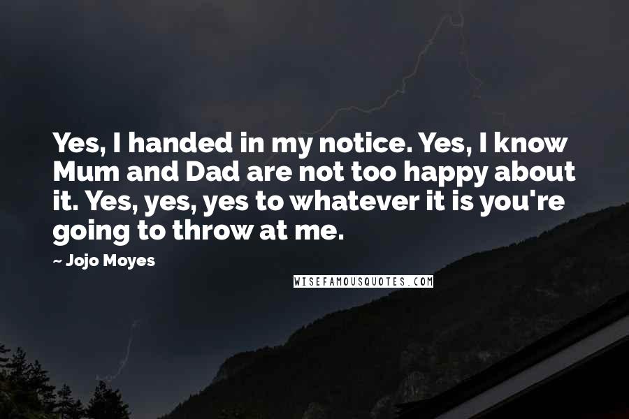 Jojo Moyes Quotes: Yes, I handed in my notice. Yes, I know Mum and Dad are not too happy about it. Yes, yes, yes to whatever it is you're going to throw at me.