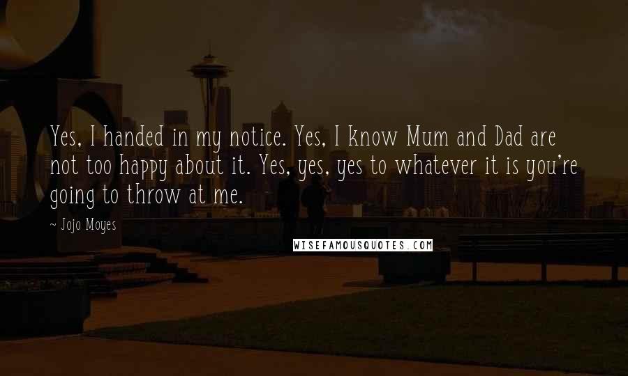 Jojo Moyes Quotes: Yes, I handed in my notice. Yes, I know Mum and Dad are not too happy about it. Yes, yes, yes to whatever it is you're going to throw at me.