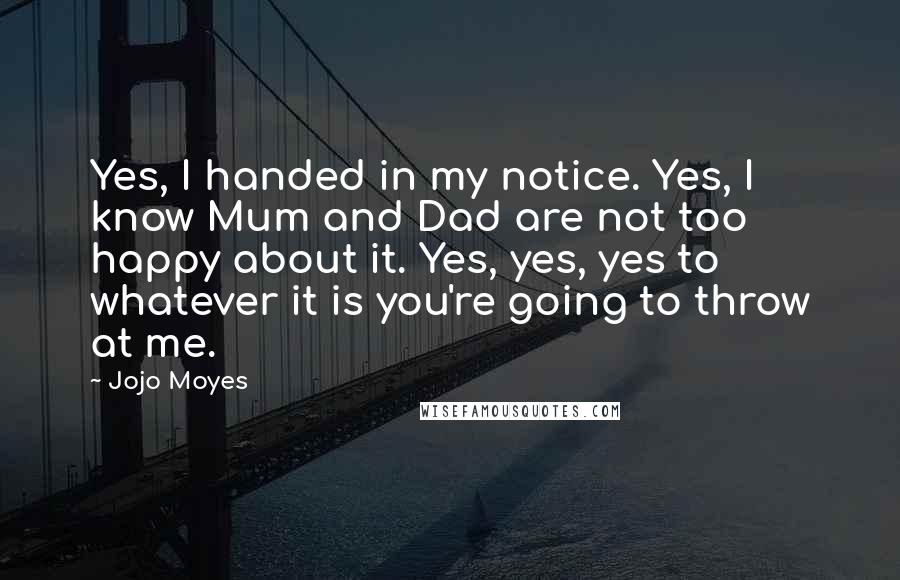 Jojo Moyes Quotes: Yes, I handed in my notice. Yes, I know Mum and Dad are not too happy about it. Yes, yes, yes to whatever it is you're going to throw at me.