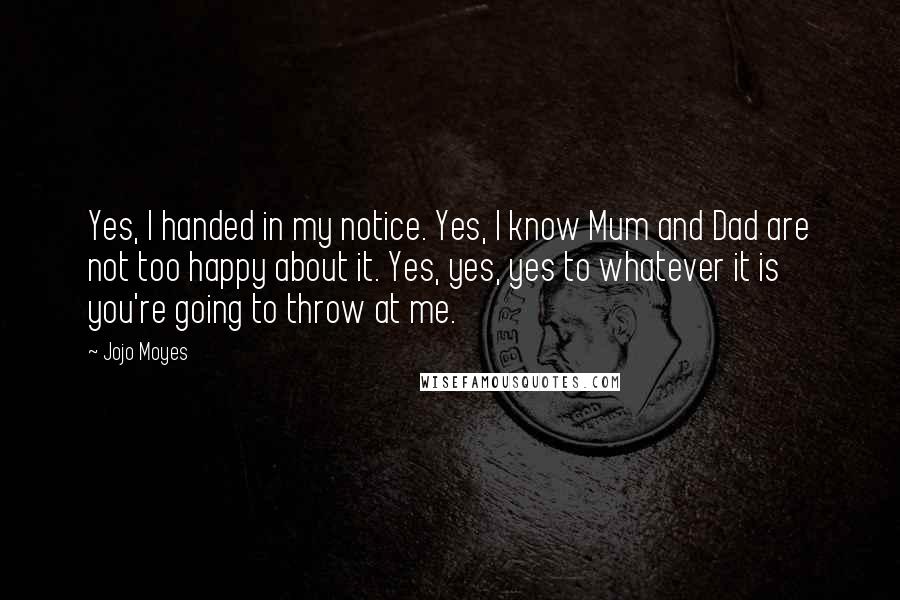 Jojo Moyes Quotes: Yes, I handed in my notice. Yes, I know Mum and Dad are not too happy about it. Yes, yes, yes to whatever it is you're going to throw at me.