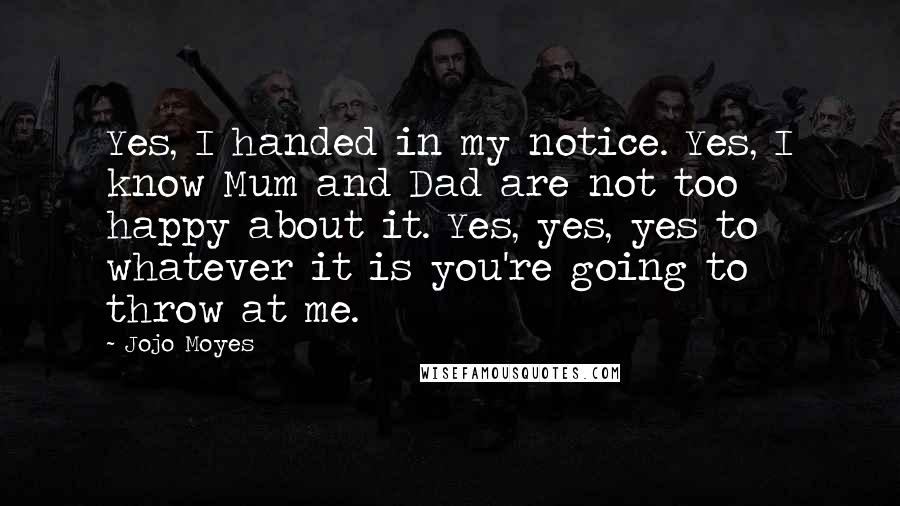 Jojo Moyes Quotes: Yes, I handed in my notice. Yes, I know Mum and Dad are not too happy about it. Yes, yes, yes to whatever it is you're going to throw at me.
