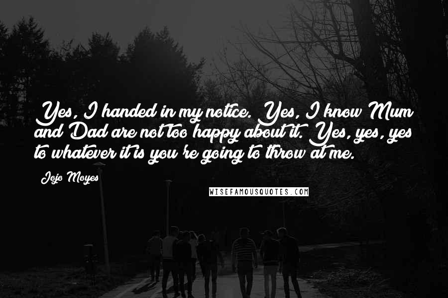 Jojo Moyes Quotes: Yes, I handed in my notice. Yes, I know Mum and Dad are not too happy about it. Yes, yes, yes to whatever it is you're going to throw at me.