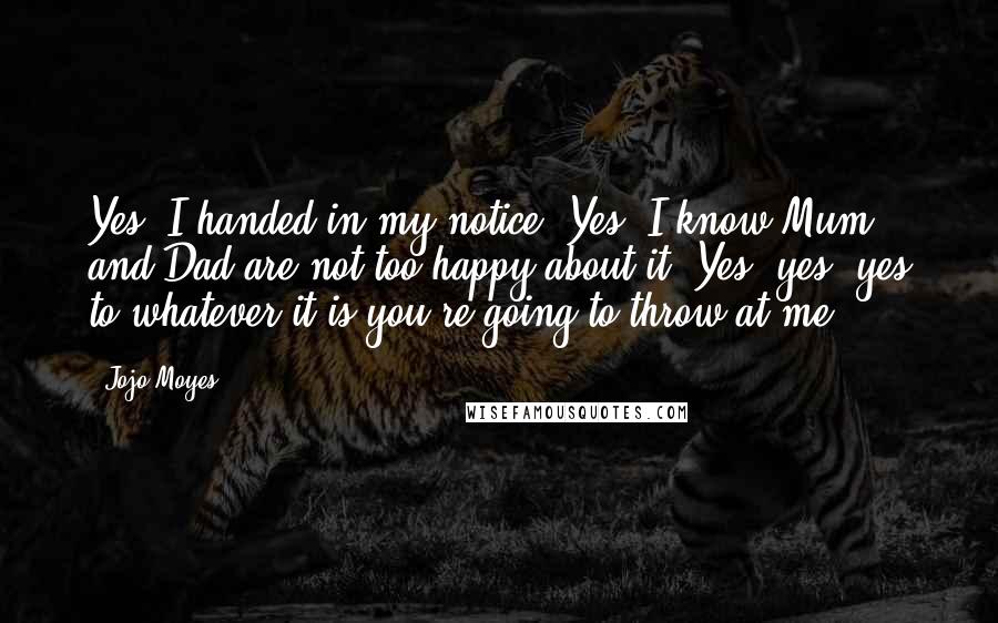 Jojo Moyes Quotes: Yes, I handed in my notice. Yes, I know Mum and Dad are not too happy about it. Yes, yes, yes to whatever it is you're going to throw at me.