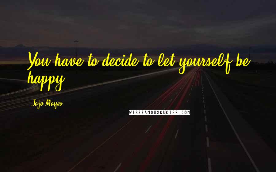 Jojo Moyes Quotes: You have to decide to let yourself be happy.