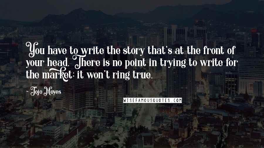 Jojo Moyes Quotes: You have to write the story that's at the front of your head. There is no point in trying to write for the market; it won't ring true.