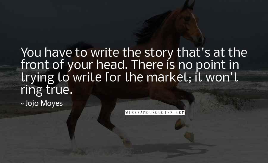 Jojo Moyes Quotes: You have to write the story that's at the front of your head. There is no point in trying to write for the market; it won't ring true.