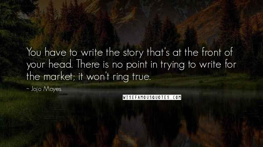 Jojo Moyes Quotes: You have to write the story that's at the front of your head. There is no point in trying to write for the market; it won't ring true.