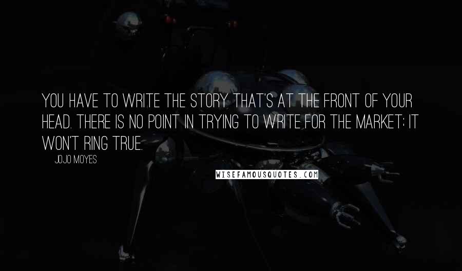 Jojo Moyes Quotes: You have to write the story that's at the front of your head. There is no point in trying to write for the market; it won't ring true.