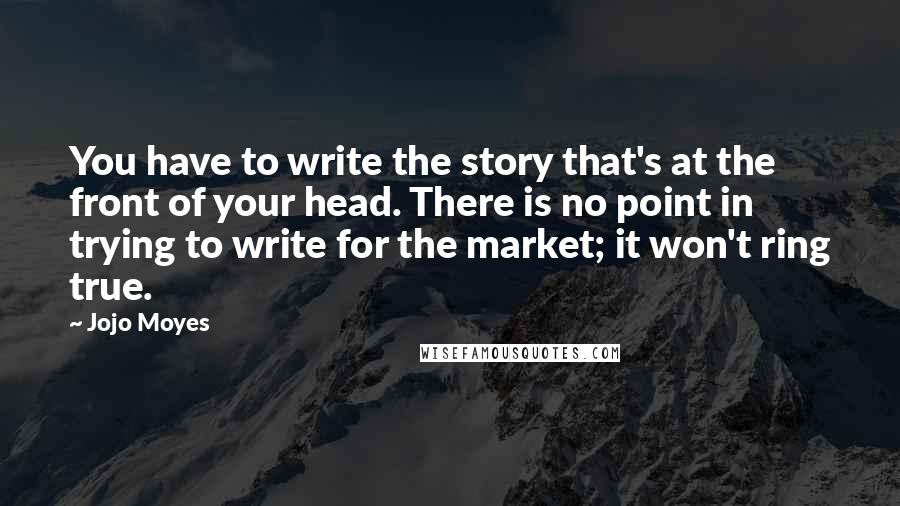 Jojo Moyes Quotes: You have to write the story that's at the front of your head. There is no point in trying to write for the market; it won't ring true.