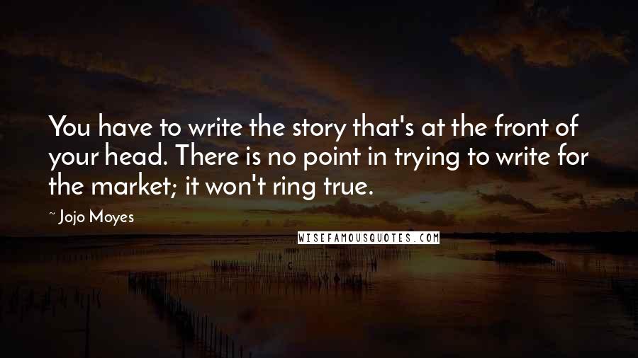 Jojo Moyes Quotes: You have to write the story that's at the front of your head. There is no point in trying to write for the market; it won't ring true.