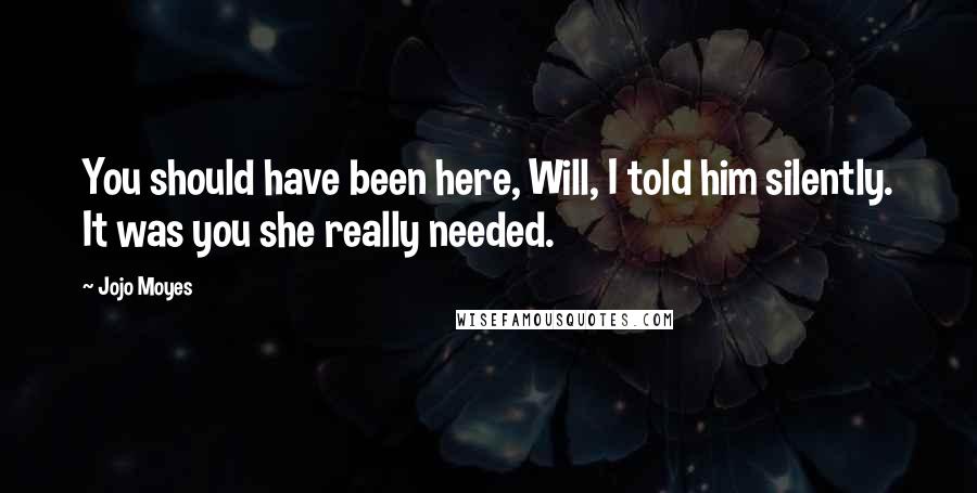 Jojo Moyes Quotes: You should have been here, Will, I told him silently. It was you she really needed.