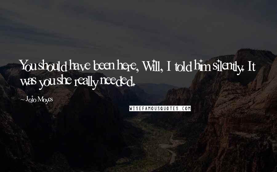 Jojo Moyes Quotes: You should have been here, Will, I told him silently. It was you she really needed.