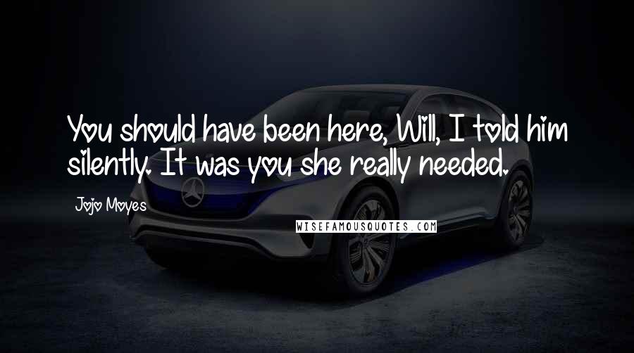 Jojo Moyes Quotes: You should have been here, Will, I told him silently. It was you she really needed.