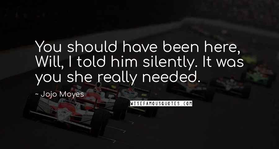 Jojo Moyes Quotes: You should have been here, Will, I told him silently. It was you she really needed.