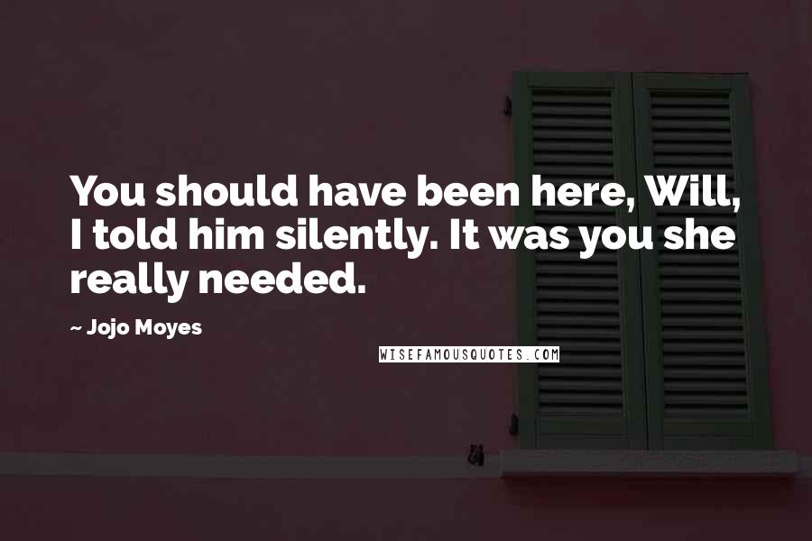 Jojo Moyes Quotes: You should have been here, Will, I told him silently. It was you she really needed.