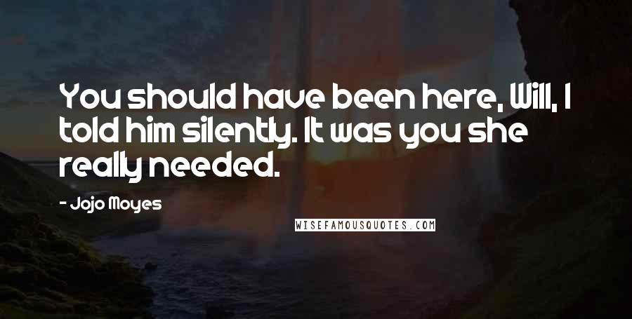 Jojo Moyes Quotes: You should have been here, Will, I told him silently. It was you she really needed.