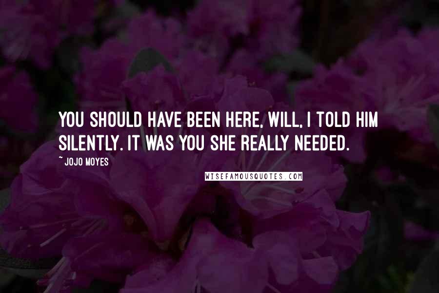 Jojo Moyes Quotes: You should have been here, Will, I told him silently. It was you she really needed.