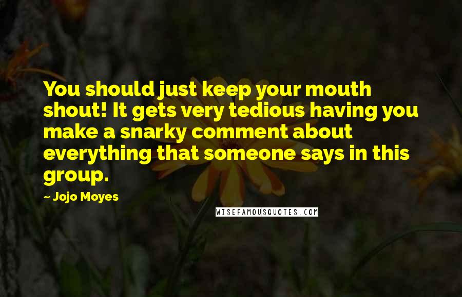 Jojo Moyes Quotes: You should just keep your mouth shout! It gets very tedious having you make a snarky comment about everything that someone says in this group.