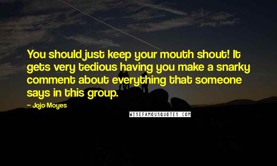 Jojo Moyes Quotes: You should just keep your mouth shout! It gets very tedious having you make a snarky comment about everything that someone says in this group.