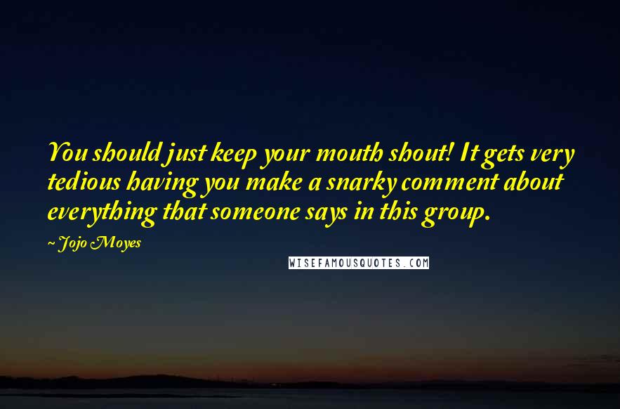 Jojo Moyes Quotes: You should just keep your mouth shout! It gets very tedious having you make a snarky comment about everything that someone says in this group.