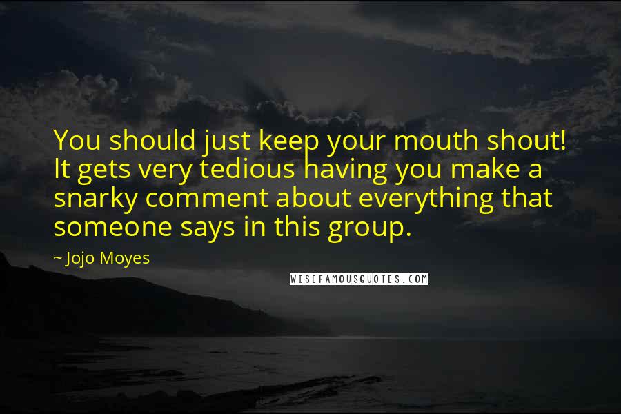 Jojo Moyes Quotes: You should just keep your mouth shout! It gets very tedious having you make a snarky comment about everything that someone says in this group.