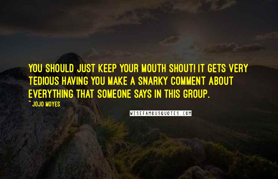 Jojo Moyes Quotes: You should just keep your mouth shout! It gets very tedious having you make a snarky comment about everything that someone says in this group.