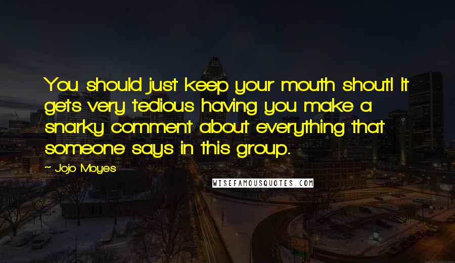 Jojo Moyes Quotes: You should just keep your mouth shout! It gets very tedious having you make a snarky comment about everything that someone says in this group.