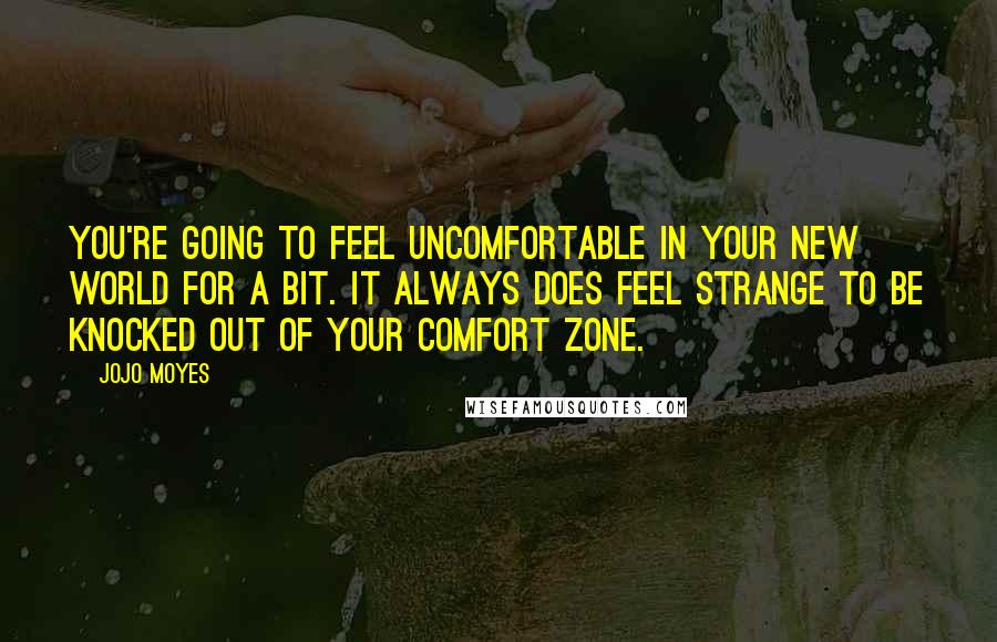 Jojo Moyes Quotes: You're going to feel uncomfortable in your new world for a bit. It always does feel strange to be knocked out of your comfort zone.