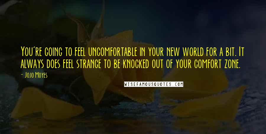 Jojo Moyes Quotes: You're going to feel uncomfortable in your new world for a bit. It always does feel strange to be knocked out of your comfort zone.