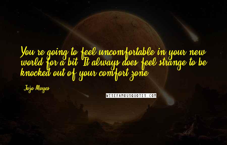 Jojo Moyes Quotes: You're going to feel uncomfortable in your new world for a bit. It always does feel strange to be knocked out of your comfort zone.