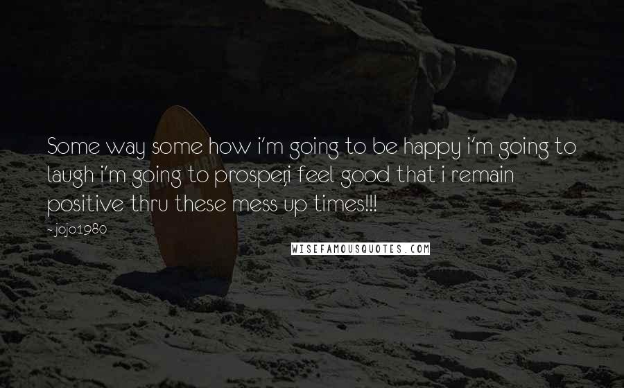 Jojo1980 Quotes: Some way some how i'm going to be happy i'm going to laugh i'm going to prosper,i feel good that i remain positive thru these mess up times!!!