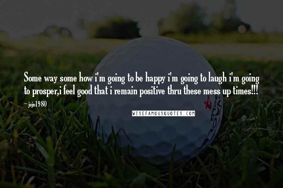 Jojo1980 Quotes: Some way some how i'm going to be happy i'm going to laugh i'm going to prosper,i feel good that i remain positive thru these mess up times!!!