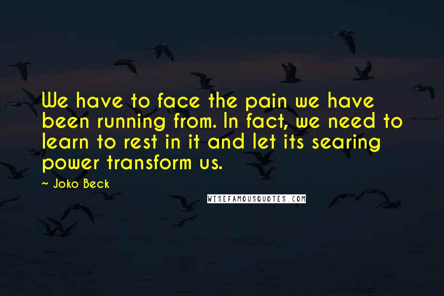 Joko Beck Quotes: We have to face the pain we have been running from. In fact, we need to learn to rest in it and let its searing power transform us.