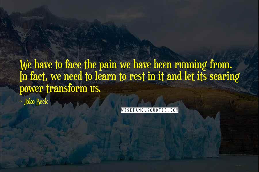 Joko Beck Quotes: We have to face the pain we have been running from. In fact, we need to learn to rest in it and let its searing power transform us.