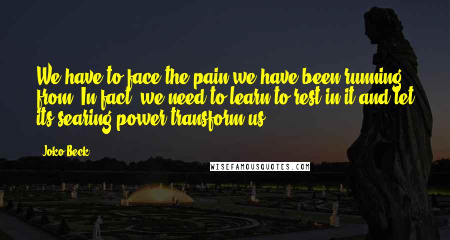 Joko Beck Quotes: We have to face the pain we have been running from. In fact, we need to learn to rest in it and let its searing power transform us.