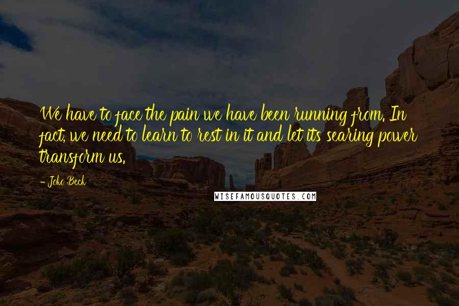 Joko Beck Quotes: We have to face the pain we have been running from. In fact, we need to learn to rest in it and let its searing power transform us.