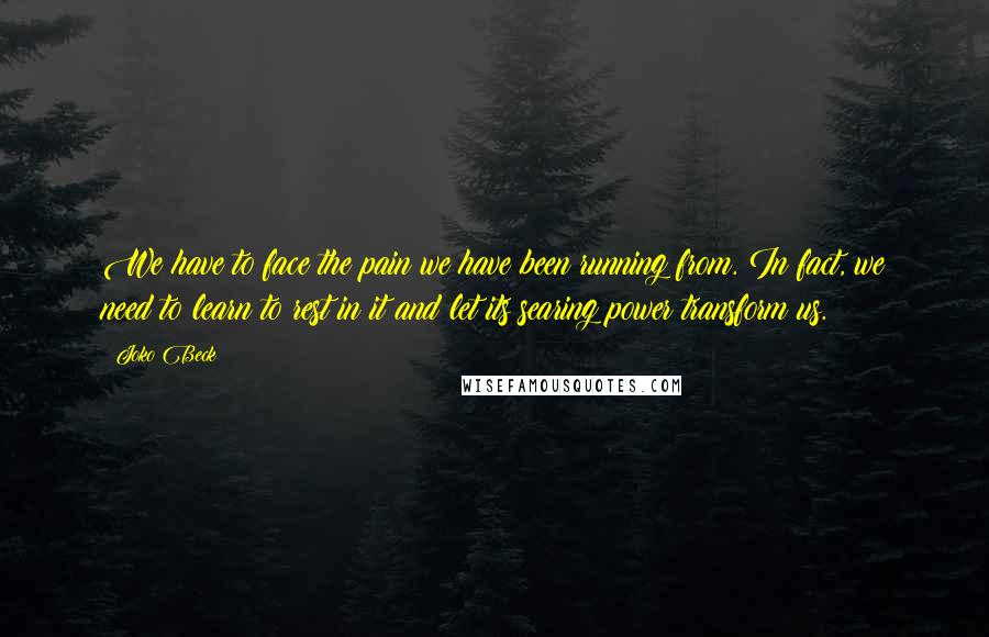 Joko Beck Quotes: We have to face the pain we have been running from. In fact, we need to learn to rest in it and let its searing power transform us.