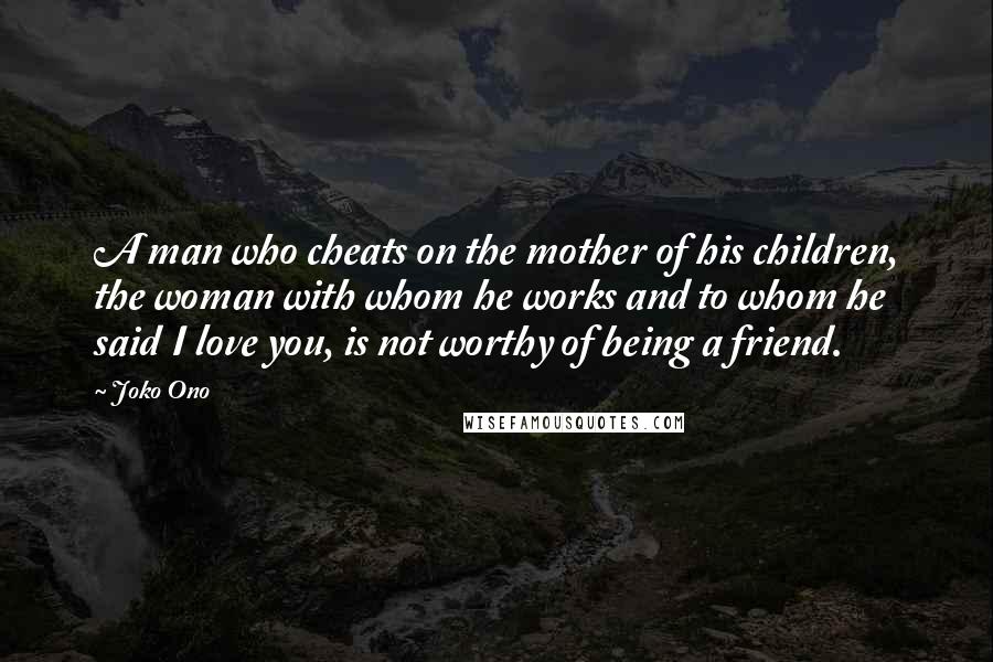 Joko Ono Quotes: A man who cheats on the mother of his children, the woman with whom he works and to whom he said I love you, is not worthy of being a friend.