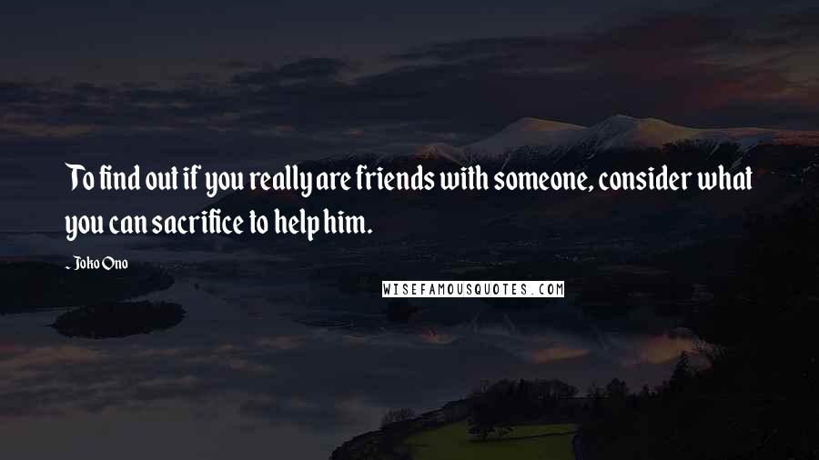 Joko Ono Quotes: To find out if you really are friends with someone, consider what you can sacrifice to help him.