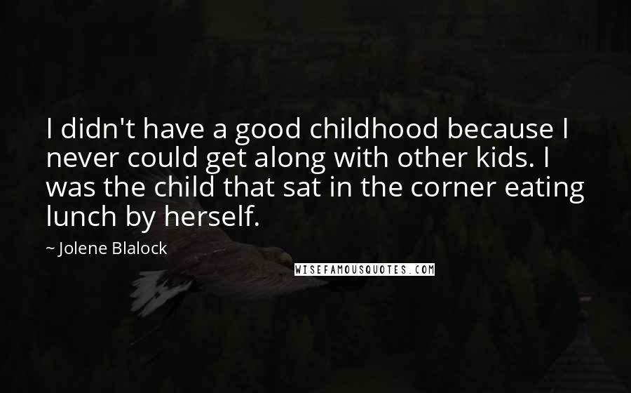 Jolene Blalock Quotes: I didn't have a good childhood because I never could get along with other kids. I was the child that sat in the corner eating lunch by herself.