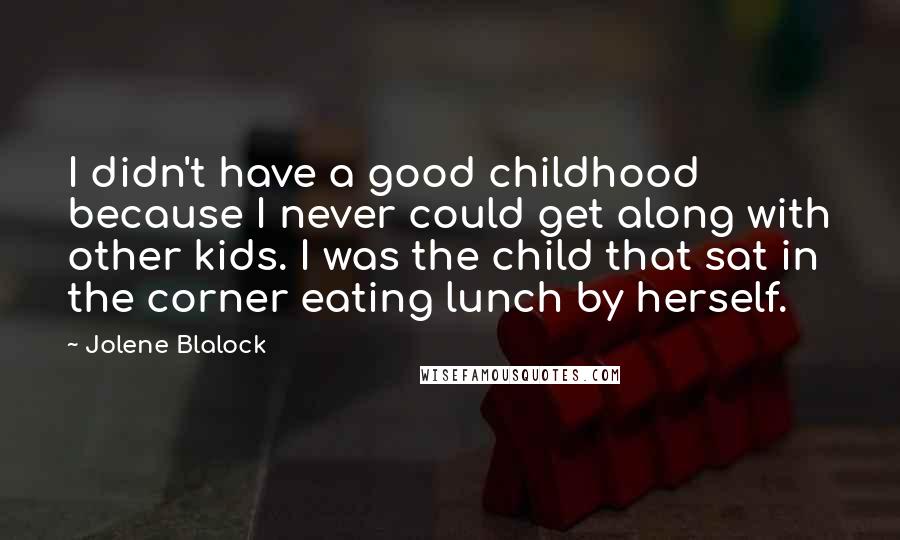 Jolene Blalock Quotes: I didn't have a good childhood because I never could get along with other kids. I was the child that sat in the corner eating lunch by herself.