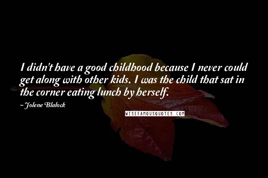 Jolene Blalock Quotes: I didn't have a good childhood because I never could get along with other kids. I was the child that sat in the corner eating lunch by herself.