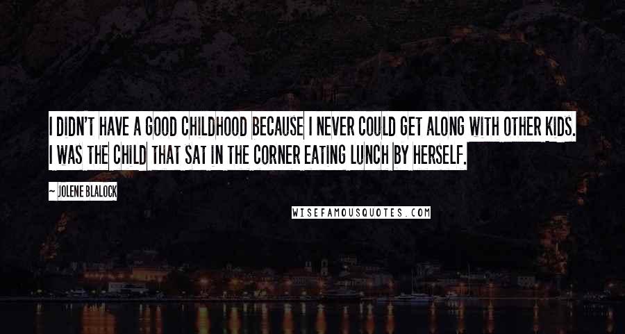 Jolene Blalock Quotes: I didn't have a good childhood because I never could get along with other kids. I was the child that sat in the corner eating lunch by herself.