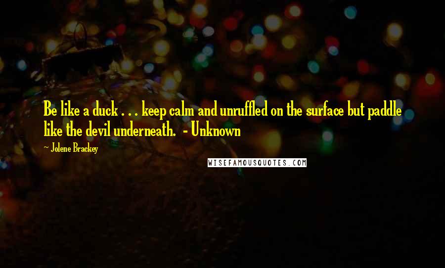 Jolene Brackey Quotes: Be like a duck . . . keep calm and unruffled on the surface but paddle like the devil underneath.  - Unknown