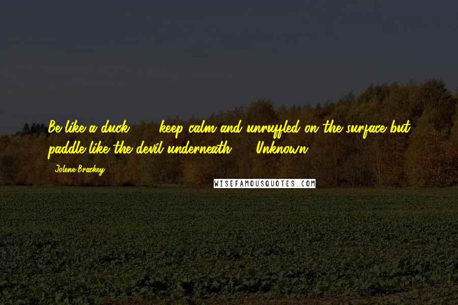 Jolene Brackey Quotes: Be like a duck . . . keep calm and unruffled on the surface but paddle like the devil underneath.  - Unknown