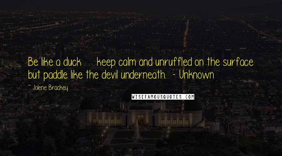 Jolene Brackey Quotes: Be like a duck . . . keep calm and unruffled on the surface but paddle like the devil underneath.  - Unknown