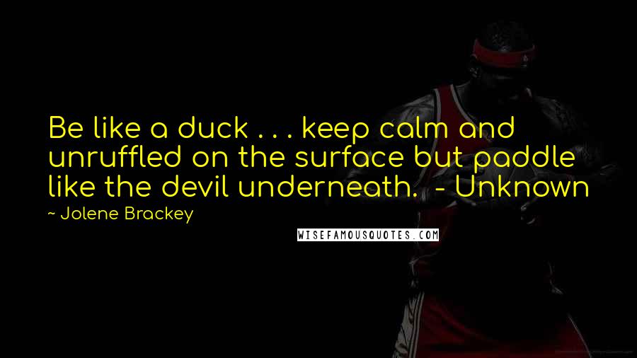 Jolene Brackey Quotes: Be like a duck . . . keep calm and unruffled on the surface but paddle like the devil underneath.  - Unknown